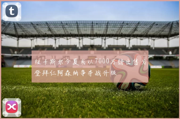 纽卡斯尔今夏或以7000万镑出售戈登拜仁阿森纳争夺战升级