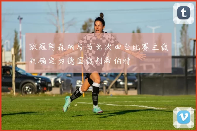 欧冠阿森纳与马竞次回合比赛主裁判确定为德国裁判希伯特