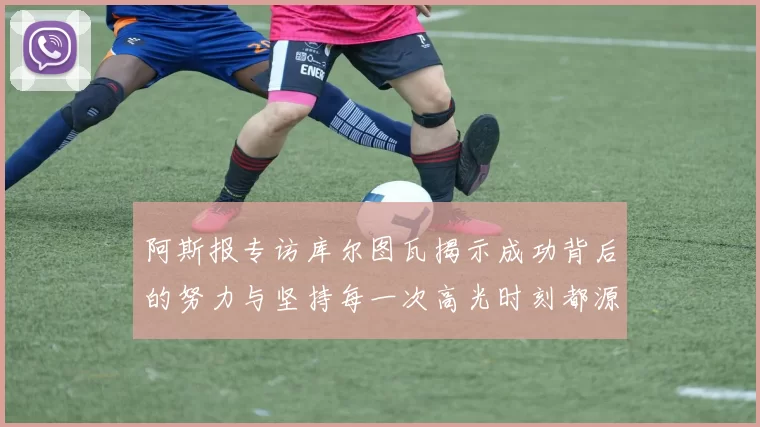 阿斯报专访库尔图瓦揭示成功背后的努力与坚持每一次高光时刻都源于汗水付出