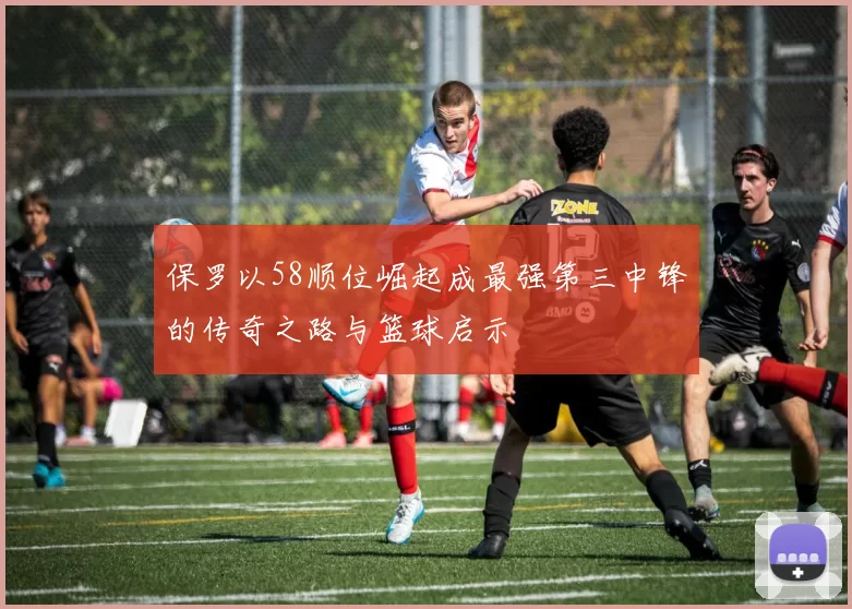 保罗以58顺位崛起成最强第三中锋的传奇之路与篮球启示