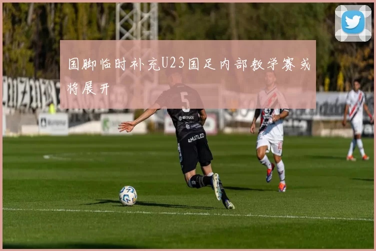 国脚临时补充U23国足内部教学赛或将展开