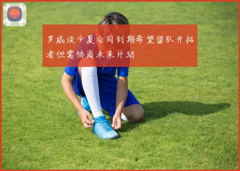 罗威谈今夏合同到期希望留队开拓者但需协商未来计划