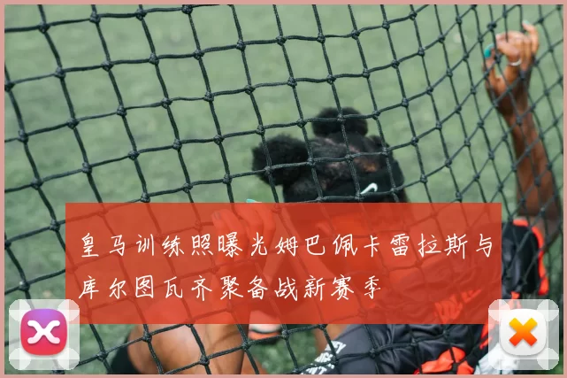 皇马训练照曝光姆巴佩卡雷拉斯与库尔图瓦齐聚备战新赛季