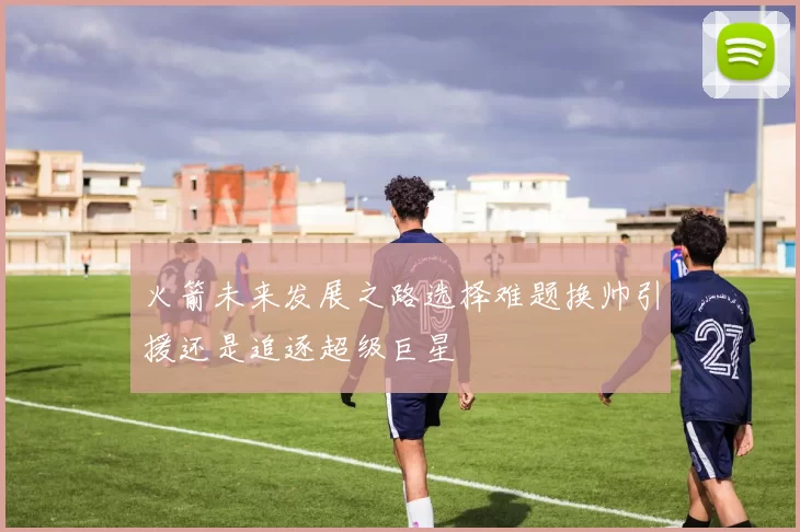 火箭未来发展之路选择难题换帅引援还是追逐超级巨星