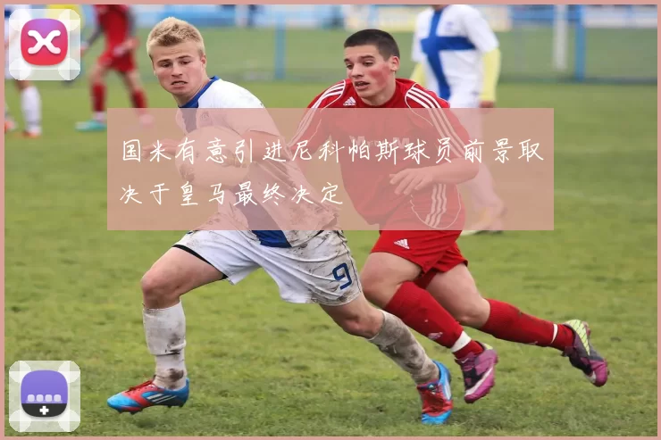 国米有意引进尼科帕斯球员前景取决于皇马最终决定