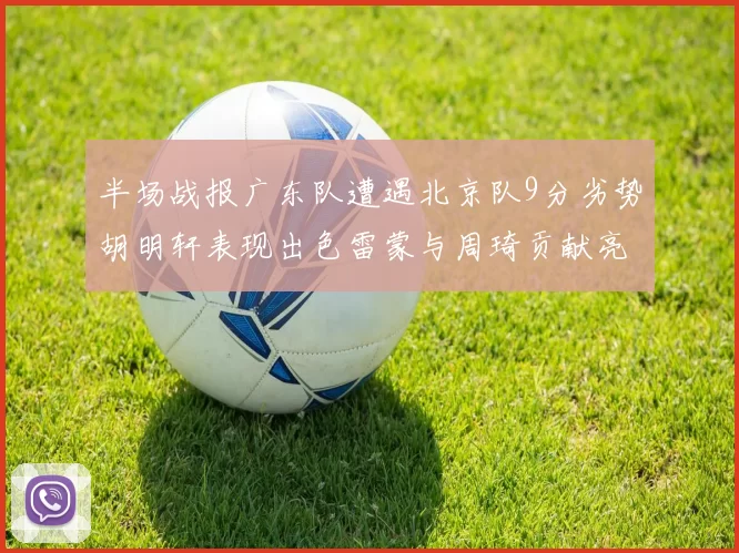 半场战报广东队遭遇北京队9分劣势胡明轩表现出色雷蒙与周琦贡献亮眼数据