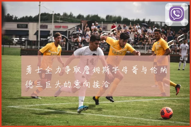 勇士全力争取詹姆斯字母哥与伦纳德三巨头的意向接洽