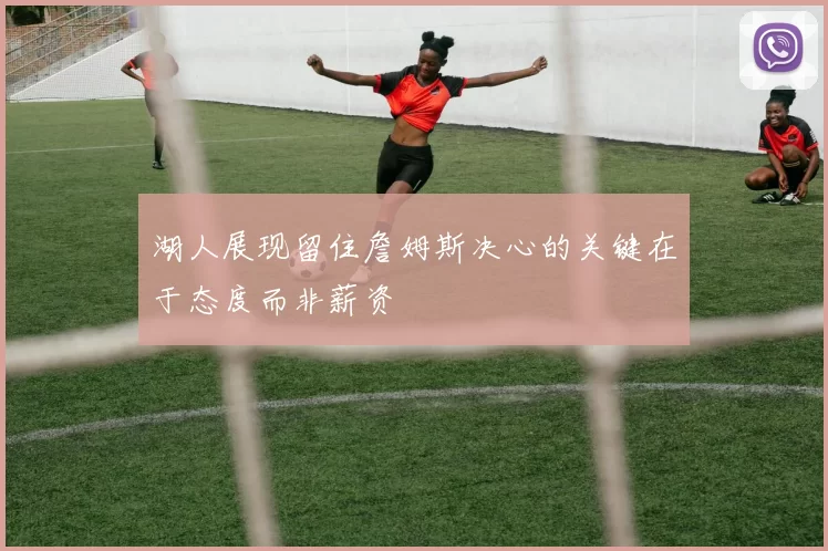 湖人展现留住詹姆斯决心的关键在于态度而非薪资