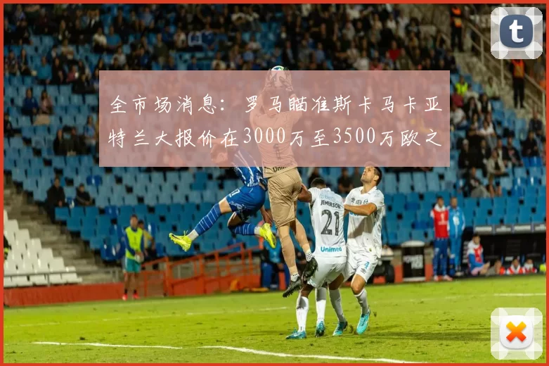 全市场消息：罗马瞄准斯卡马卡亚特兰大报价在3000万至3500万欧之间